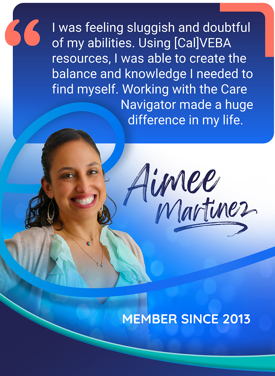 Aimee Martinez member moment quote: I was feeling sluggish and doubtful of my abilities. Using CalVEBA resources, I was able to create the balance and knowledge I needed to find myself. Working with the Care Navigator made a huge difference in my life.