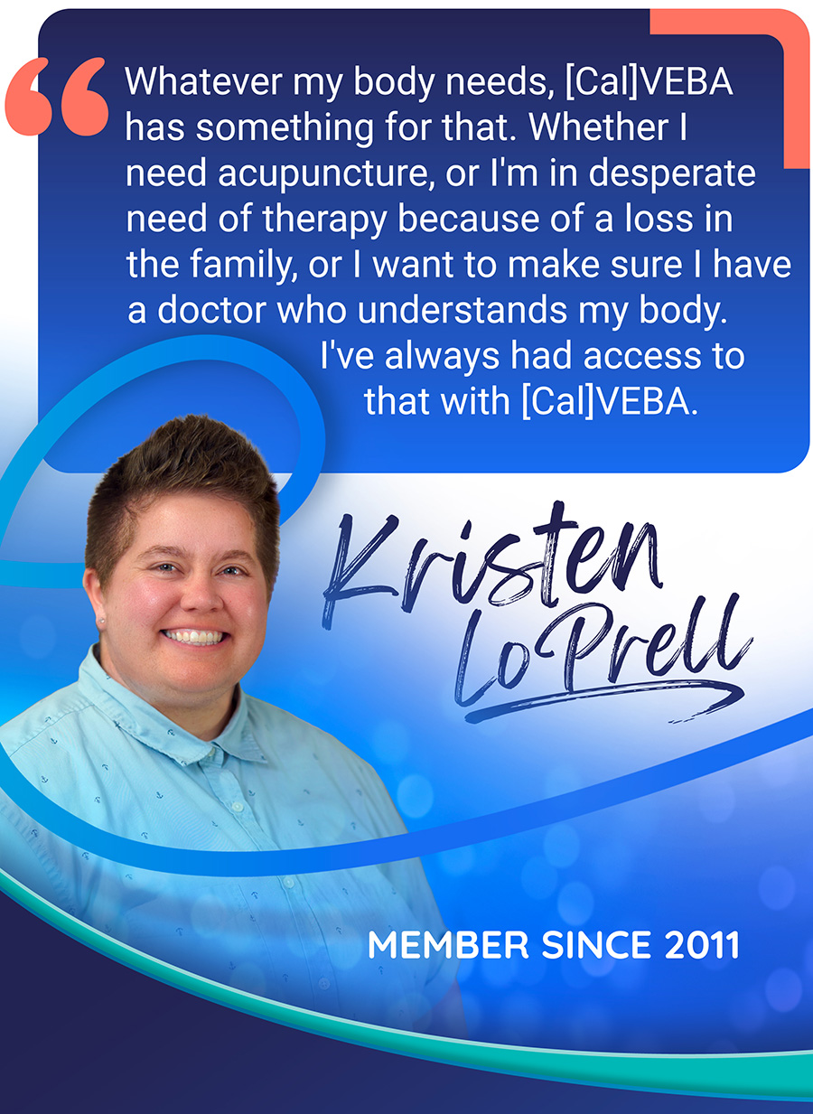 Kristen LoPrell, member quote: Whatever my body needs, CalVEBA has something for that. Whether I need acupuncture, or I'm in a desperate need of therapy because of a loss in the family, or I want to make sure I have a doctor who understands my body. I've always had access to that with CalVEBA.